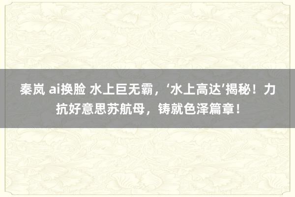 秦岚 ai换脸 水上巨无霸，‘水上高达’揭秘！力抗好意思苏航母，铸就色泽篇章！