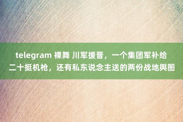 telegram 裸舞 川军援晋，一个集团军补给二十挺机枪，还有私东说念主送的两份战地舆图