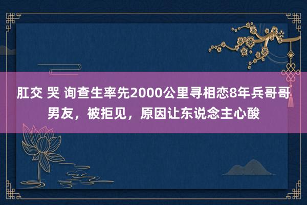 肛交 哭 询查生率先2000公里寻相恋8年兵哥哥男友，被拒见，原因让东说念主心酸