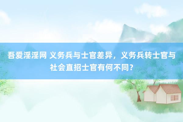 吾爱淫淫网 义务兵与士官差异，义务兵转士官与社会直招士官有何不同？