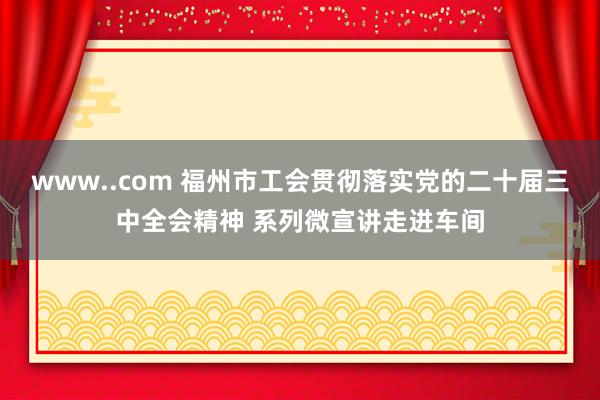 www..com 福州市工会贯彻落实党的二十届三中全会精神 系列微宣讲走进车间