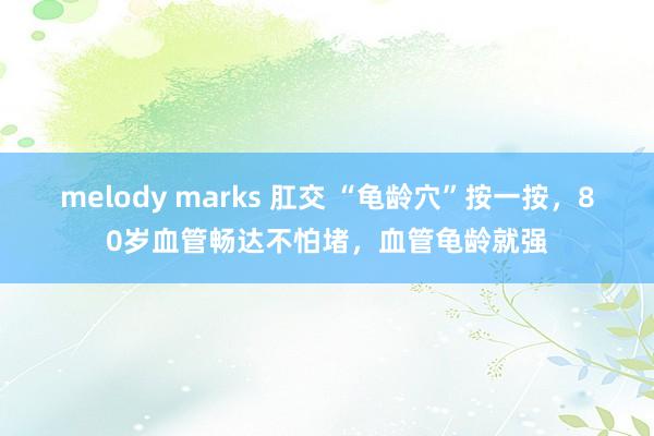 melody marks 肛交 “龟龄穴”按一按，80岁血管畅达不怕堵，血管龟龄就强