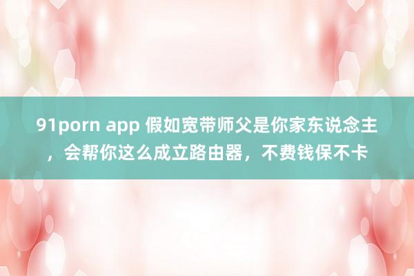 91porn app 假如宽带师父是你家东说念主，会帮你这么成立路由器，不费钱保不卡