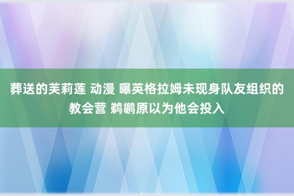 葬送的芙莉莲 动漫 曝英格拉姆未现身队友组织的教会营 鹈鹕原以为他会投入