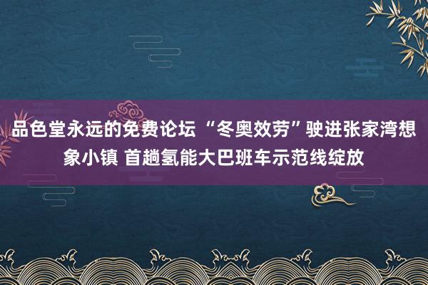 品色堂永远的免费论坛 “冬奥效劳”驶进张家湾想象小镇 首趟氢能大巴班车示范线绽放