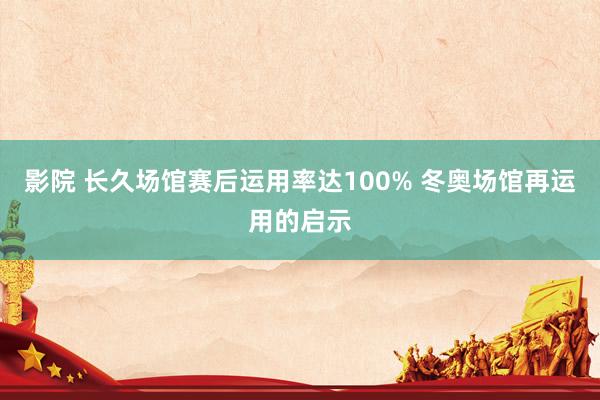 影院 长久场馆赛后运用率达100% 冬奥场馆再运用的启示