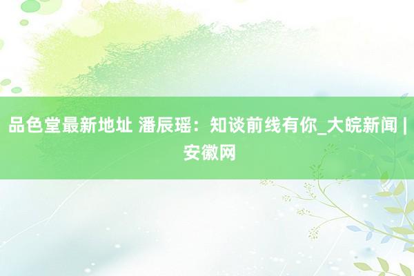 品色堂最新地址 潘辰瑶：知谈前线有你_大皖新闻 | 安徽网