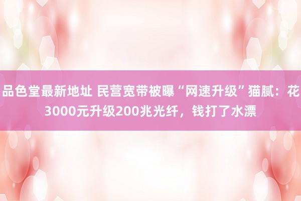 品色堂最新地址 民营宽带被曝“网速升级”猫腻：花3000元升级200兆光纤，钱打了水漂