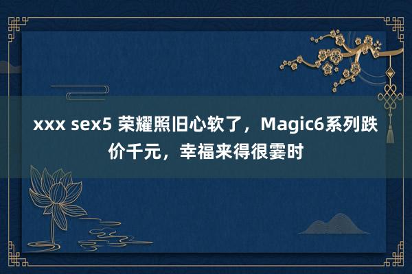 xxx sex5 荣耀照旧心软了，Magic6系列跌价千元，幸福来得很霎时