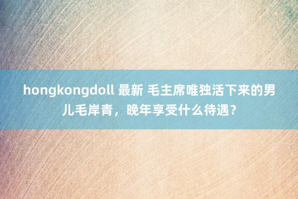 hongkongdoll 最新 毛主席唯独活下来的男儿毛岸青，晚年享受什么待遇？