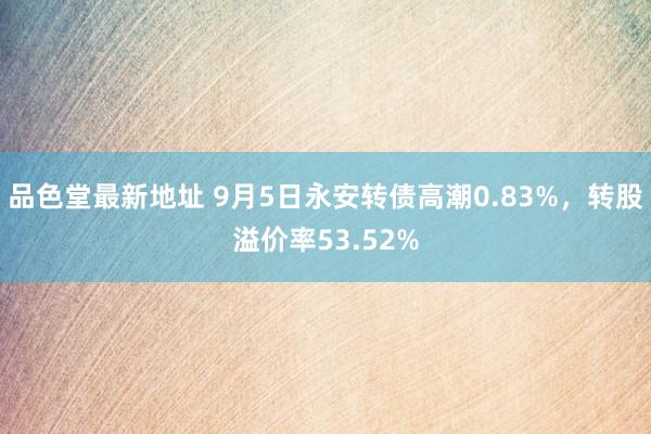 品色堂最新地址 9月5日永安转债高潮0.83%，转股溢价率53.52%