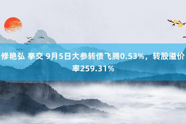 修艳弘 拳交 9月5日大参转债飞腾0.53%，转股溢价率259.31%