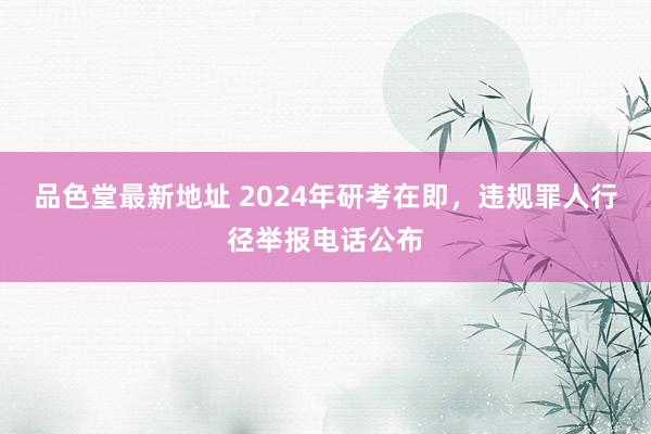 品色堂最新地址 2024年研考在即，违规罪人行径举报电话公布