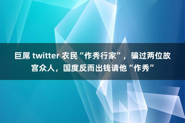 巨屌 twitter 农民“作秀行家”，骗过两位故宫众人，国度反而出钱请他“作秀”