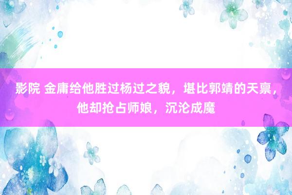 影院 金庸给他胜过杨过之貌，堪比郭靖的天禀，他却抢占师娘，沉沦成魔