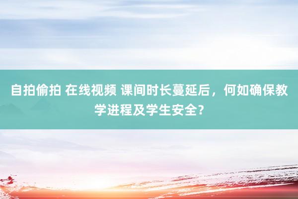 自拍偷拍 在线视频 课间时长蔓延后，何如确保教学进程及学生安全？