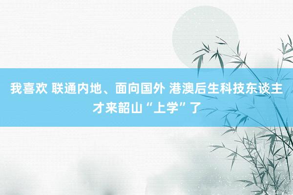 我喜欢 联通内地、面向国外 港澳后生科技东谈主才来韶山“上学”了