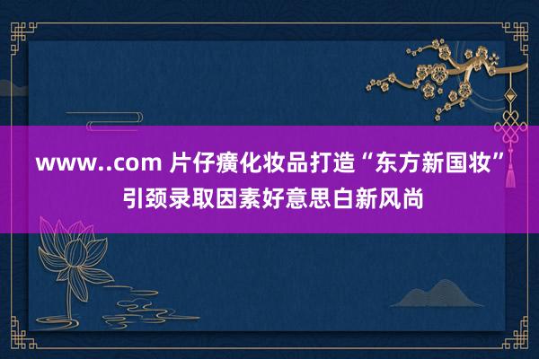 www..com 片仔癀化妆品打造“东方新国妆” 引颈录取因素好意思白新风尚