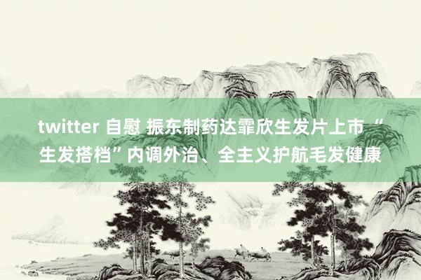 twitter 自慰 振东制药达霏欣生发片上市 “生发搭档”内调外治、全主义护航毛发健康