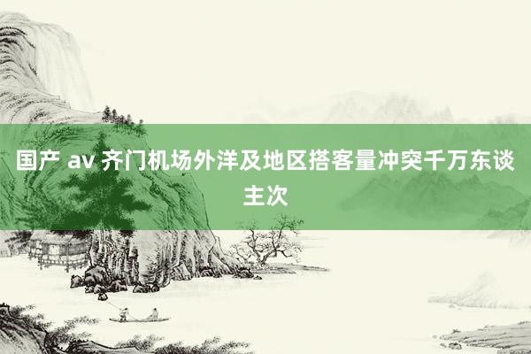 国产 av 齐门机场外洋及地区搭客量冲突千万东谈主次