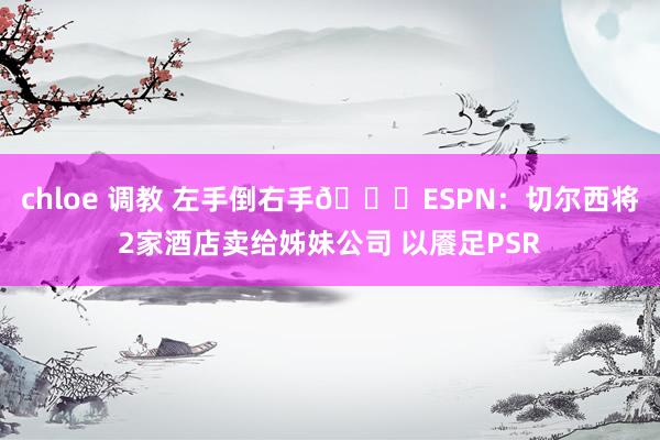 chloe 调教 左手倒右手👋ESPN：切尔西将2家酒店卖给姊妹公司 以餍足PSR