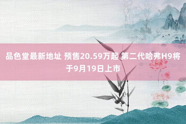 品色堂最新地址 预售20.59万起 第二代哈弗H9将于9月19日上市