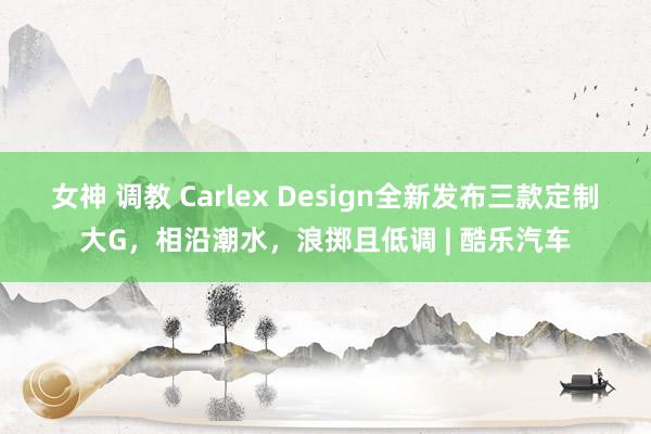 女神 调教 Carlex Design全新发布三款定制大G，相沿潮水，浪掷且低调 | 酷乐汽车