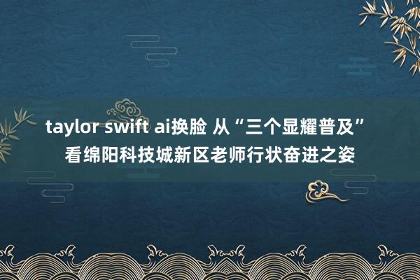 taylor swift ai换脸 从“三个显耀普及” 看绵阳科技城新区老师行状奋进之姿