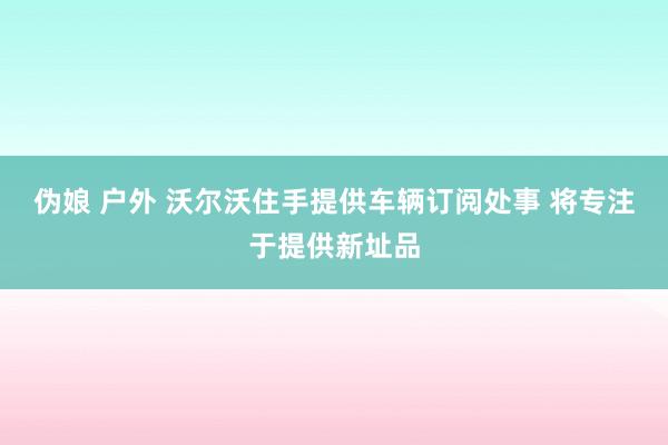 伪娘 户外 沃尔沃住手提供车辆订阅处事 将专注于提供新址品