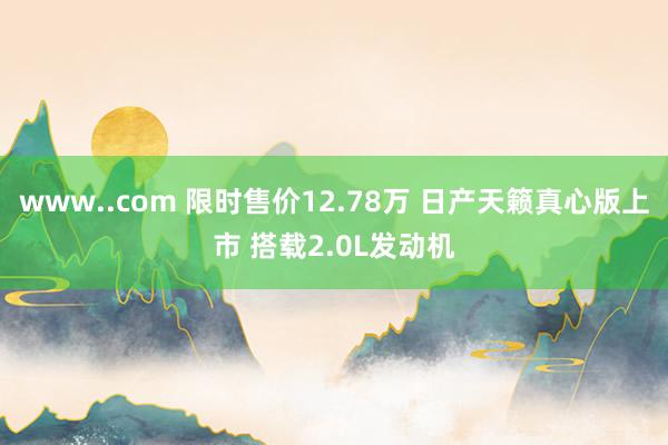 www..com 限时售价12.78万 日产天籁真心版上市 搭载2.0L发动机