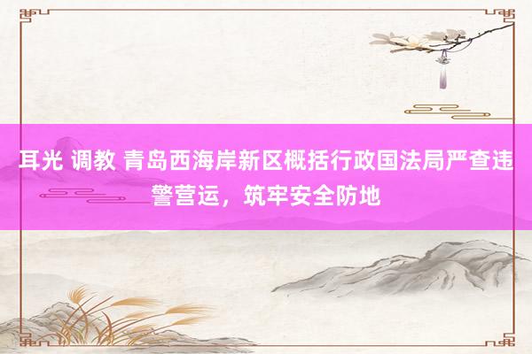 耳光 调教 青岛西海岸新区概括行政国法局严查违警营运，筑牢安全防地