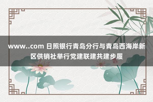 www..com 日照银行青岛分行与青岛西海岸新区供销社举行党建联建共建步履