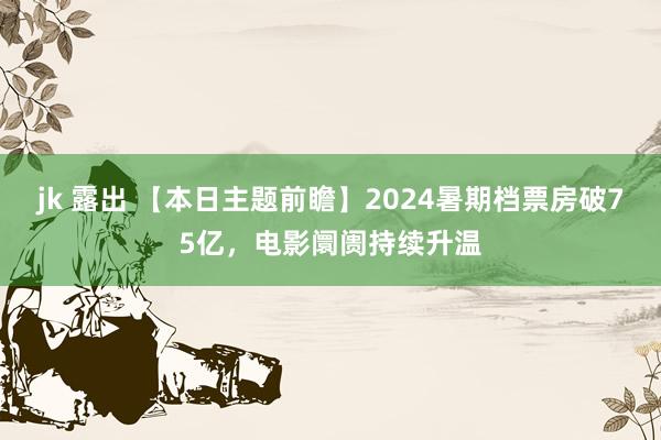 jk 露出 【本日主题前瞻】2024暑期档票房破75亿，电影阛阓持续升温