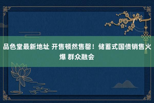 品色堂最新地址 开售顿然售罄！储蓄式国债销售火爆 群众融会