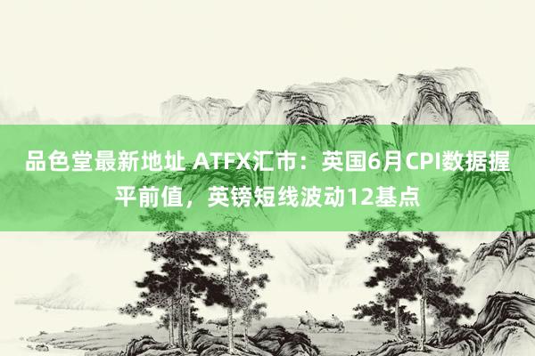 品色堂最新地址 ATFX汇市：英国6月CPI数据握平前值，英镑短线波动12基点