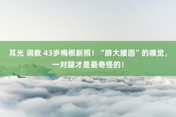 耳光 调教 43岁梅根新照！“膀大腰圆”的嗅觉，一对腿才是最奇怪的！