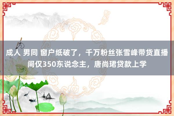 成人 男同 窗户纸破了，千万粉丝张雪峰带货直播间仅350东说念主，唐尚珺贷款上学