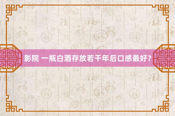 影院 一瓶白酒存放若干年后口感最好？