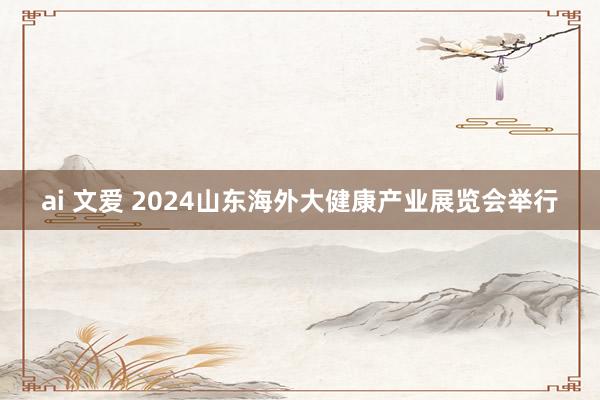 ai 文爱 2024山东海外大健康产业展览会举行