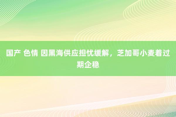 国产 色情 因黑海供应担忧缓解，芝加哥小麦着过期企稳