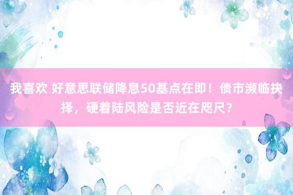 我喜欢 好意思联储降息50基点在即！债市濒临抉择，硬着陆风险是否近在咫尺？