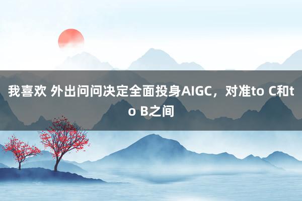 我喜欢 外出问问决定全面投身AIGC，对准to C和to B之间