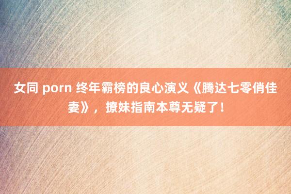 女同 porn 终年霸榜的良心演义《腾达七零俏佳妻》，撩妹指南本尊无疑了！