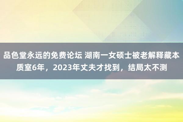 品色堂永远的免费论坛 湖南一女硕士被老解释藏本质室6年，2023年丈夫才找到，结局太不测