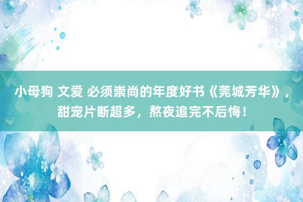 小母狗 文爱 必须崇尚的年度好书《莞城芳华》，甜宠片断超多，熬夜追完不后悔！