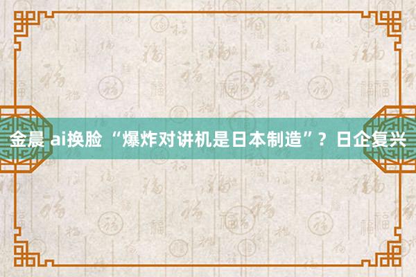 金晨 ai换脸 “爆炸对讲机是日本制造”？日企复兴