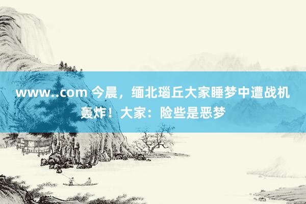 www..com 今晨，缅北瑙丘大家睡梦中遭战机轰炸！大家：险些是恶梦