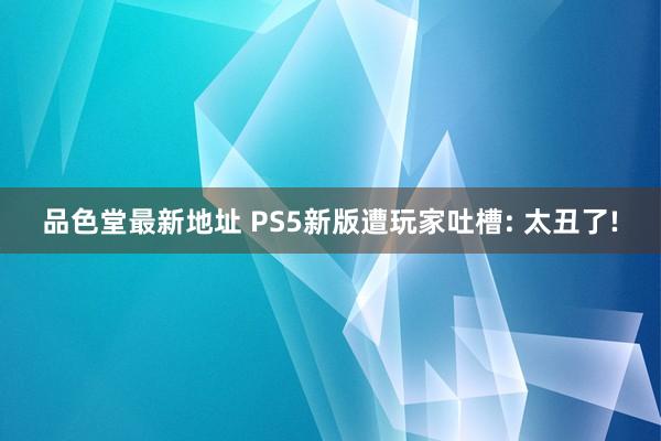 品色堂最新地址 PS5新版遭玩家吐槽: 太丑了!