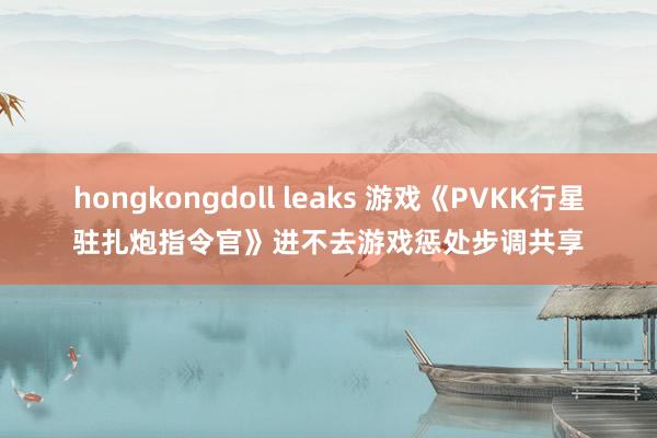 hongkongdoll leaks 游戏《PVKK行星驻扎炮指令官》进不去游戏惩处步调共享