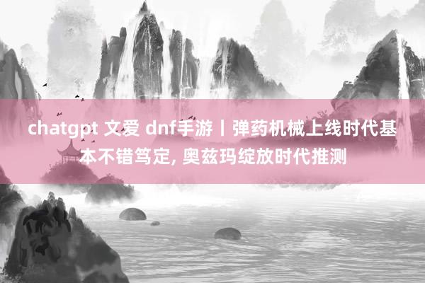 chatgpt 文爱 dnf手游丨弹药机械上线时代基本不错笃定， 奥兹玛绽放时代推测